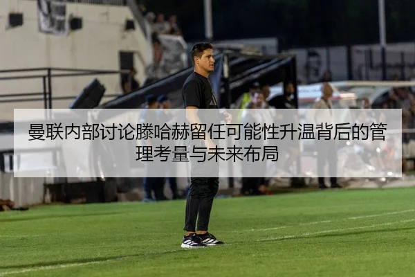 曼联内部讨论滕哈赫留任可能性升温背后的管理考量与未来布局