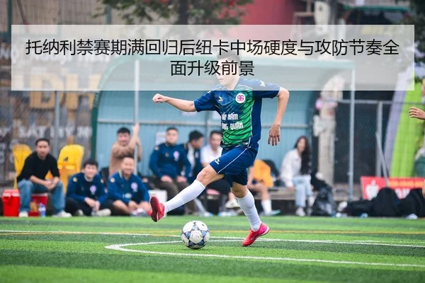 托纳利禁赛期满回归后纽卡中场硬度与攻防节奏全面升级前景
