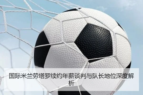 国际米兰劳塔罗续约年薪谈判与队长地位深度解析
